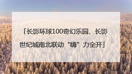 长影环球100奇幻乐园、长影世纪城南北联动“嗨”力全开