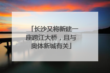 长沙又将新建一座跨江大桥，且与奥体新城有关