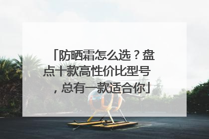 防晒霜怎么选？盘点十款高性价比型号，总有一款适合你