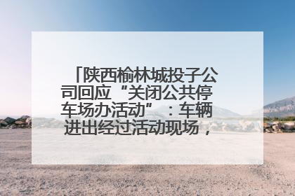 陕西榆林城投子公司回应“关闭公共停车场办活动”：车辆进出经过活动现场，为安全临时关闭
