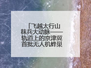 飞越太行山 秣兵大动脉——轨道上的京津冀首批无人机蜂巢投入汛期实战