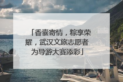 香囊寄情，粽享荣耀，武汉文旅志愿者为导游大赛添彩