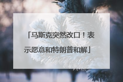 马斯克突然改口！表示愿意和特朗普和解