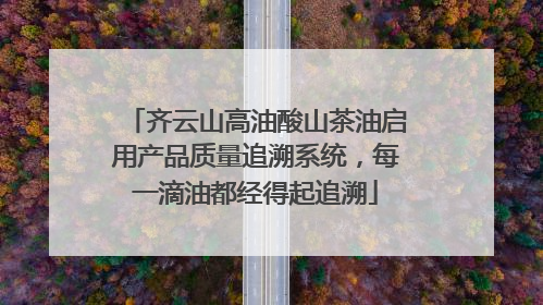 齐云山高油酸山茶油启用产品质量追溯系统，每一滴油都经得起追溯