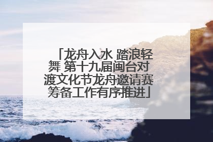 龙舟入水 踏浪轻舞 第十九届闽台对渡文化节龙舟邀请赛筹备工作有序推进