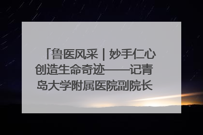 鲁医风采｜妙手仁心创造生命奇迹——记青岛大学附属医院副院长、器官移植中心主任、主任医师蔡金贞