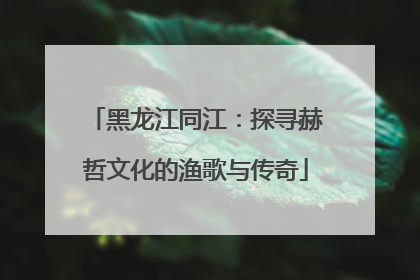 黑龙江同江：探寻赫哲文化的渔歌与传奇
