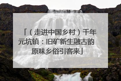 （走进中国乡村）千年元坑镇：旧矿新生融古韵 原味乡俗引客来