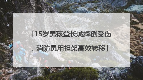 15岁男孩登长城摔倒受伤，消防员用担架高效转移