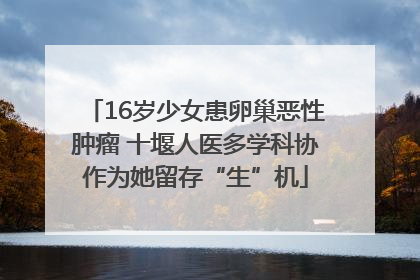 16岁少女患卵巢恶性肿瘤 十堰人医多学科协作为她留存“生”机