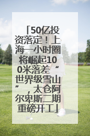 50亿投资落定！上海一小时圈将崛起100米落差“世界级雪山”，太仓阿尔卑斯二期重磅开工