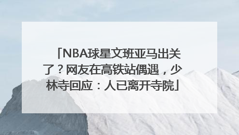 NBA球星文班亚马出关了？网友在高铁站偶遇，少林寺回应：人已离开寺院